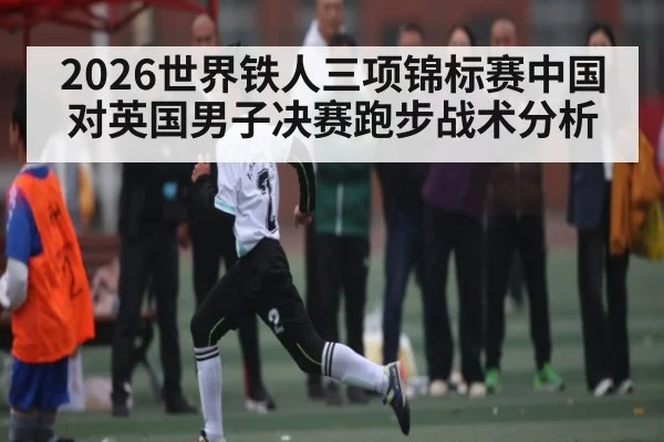 2026世界铁人三项锦标赛中国对英国男子决赛跑步战术分析（kaiyun）
