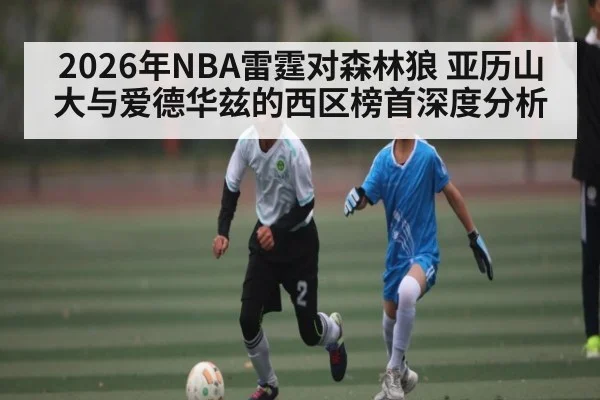 2026年NBA雷霆对森林狼 亚历山大与爱德华兹的西区榜首深度分析（kaiyun）